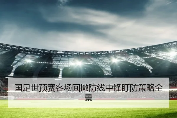 国足世预赛客场回撤防线中锋盯防策略全景