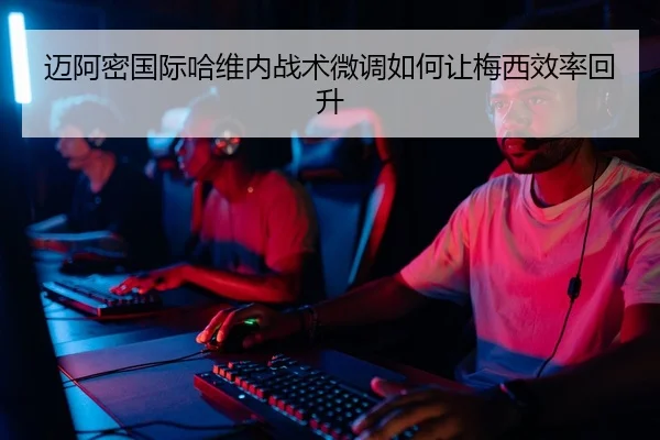 迈阿密国际哈维内战术微调如何让梅西效率回升