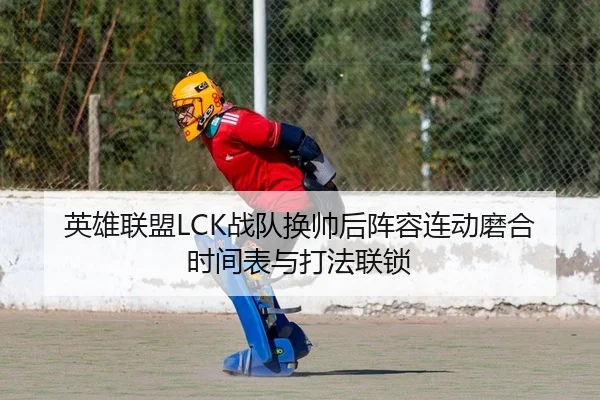 英雄联盟LCK战队换帅后阵容连动磨合时间表与打法联锁